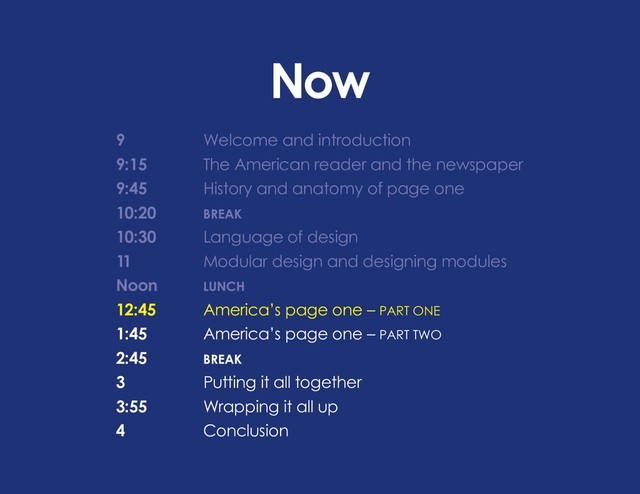 Now
9 			 Welcome and introduction
9:15		 The American reader and the newspaper
9:45		 History and anatomy of page one
10:20		 BREAK
10:30		 Language of design
11			 Modular design and designing modules
Noon		 LUNCH
12:45 		 America’s page one – PART ONE
1:45		 America’s page one – PART TWO
2:45		BREAK
3			 Putting it all together
3:55		 Wrapping it all up
4			Conclusion
