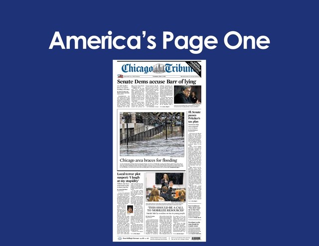 America’s Page One
Breaking news at chicagotribune.com
Questions? Call 1-800-Tribune
S
U
B
S
C
R
IB
ER
EX
C
LU
S
IV
E
EX
PA
N
D
ED
S
P
O
R
TS
C
O
V
ER
A
G
E
Thursday, May 2, 2019
$2.50 city and suburbs, $3.00 elsewhere
171st year No. 122 © Chicago Tribune
Chicago Weather Center: Complete
forecast on back page of A+E section
Tom Skilling’s forecast High 55 Low 43
Trump’s behavior. The dis-
pute is certain to persist, as
Democrats push to give
Mueller a chance to answer
Barr’s testimony with his
own later this month.
Barr separately informed
the House Judiciary Com-
mittee that he would not
appear for its scheduled
hearing Thursday because
ofthepanel’sinsistencethat
he be questioned by com-
mittee lawyers as well as
lawmakers. That refusal
sets the stage for Barr to
possibly be held in con-
tempt of Congress.
At Wednesday’s Senate
WASHINGTON — Pri-
vate tensions between Jus-
tice Department leaders
and special counsel Robert
Mueller’s team broke into
public view Wednesday as
Attorney General William
Barr pushed back at the
special counsel’s “snitty”
complaints over his han-
dling of the Trump-Russia
investigation report.
Testifying for the first
time since releasing
Mueller’s report, Barr faced
sharp questioning from
Senate Democrats who ac-
cused him of making mis-
leading comments and
seeming at times to be
President Donald Trump’s
protector as much as the
country’s top law enforce-
ment official.
The rift fueled allega-
tions that Barr has spun
Mueller’s findings in
Trump’s favor and under-
stated the gravity of
Judiciary Committee ses-
sion, Barr said he had been
surprised Mueller did not
reach a conclusion on
whetherTrumphadtriedto
obstruct justice, and that he
hadfeltcompelledtostepin
with his own judgment that
the president had commit-
ted no crime.
“I’m not really sure of his
reasoning,” Barr said of
Mueller’s obstruction anal-
ysis, which neither accused
the president of a crime nor
exonerated him. If Mueller
felt he shouldn’t make a
Senate Dems accuse Barr of lying
AG calls Mueller’s
letter over report’s
handling ‘a bit snitty’
By Eric Tucker and
Mary Clare Jalonick
Associated Press
Attorney General William Barr, who testified to senators,
refuses to do so Thursday before a House committee.
WIN MCNAMEE/GETTY
Turn to Barr, Page 13
Democrats in the Illinois
Senate used their super-
majority to push forward
legislation Wednesday
paving the way for a gradu-
ated-ratestateincometax—
DemocraticGov.J.B.Pritzk-
er’s top legislative priority
— but the plan faces an
uncertain future in the
House.
With a 40-19 straight
party-line vote, Senate
Democrats exceeded the
three-fifths majority re-
quired to approve a pro-
posed amendment that
would eliminate the Illinois
Constitution’s flat tax re-
quirement and allow for a
structure that charges
higher rates on higher in-
comes. That measure must
be approved by the same
margin in the Democrat-
controlled House and then
would go before voters in
the November 2020 elec-
tion.
Again without any Re-
publican votes, Senate
Democrats passed a pack-
age of bills that would take
effect only if voters approve
the constitutional amend-
ment. The first establishes a
new graduated rate struc-
ture that would bring in an
estimated $3.3 billion in
newstaterevenuebyraising
taxes on people earning
more than $250,000 a year
while giving a modest break
to the other 97 percent of
taxpayers.
The other bills — aimed
at winning over reluctant
Democrats and appeasing
angry taxpayers — would
freeze school district prop-
erty tax rates if the state
meets its education funding
obligations and eliminate
the estate tax, a long-held
Republican priority. While
Democrats were united in
support of the proposed
Ill. Senate
passes
Pritzker’s
tax plan
Democrats help
move proposal
over to House
By Dan Petrella
Chicago Tribune
Turn to Tax, Page 9
As rain soaked northern Illinois, flood warnings hit Chicago-area rivers on Wednesday morning and residents might have to deal with an-
other bout of flash flooding Thursday. The Des Plaines River was at or close to flood levels Wednesday at Des Plaines and Riverside, while
the DuPage River at Plainfield and the Fox River in McHenry and Kane counties were flooding. Above, Natalie Kaciulis takes pictures with
her son Nicholas, 2, as recent heavy rains swell the DuPage River at the Naperville Riverwalk on Wednesday. Chicagoland, Page 4
ZBIGNIEW BZDAK/CHICAGO TRIBUNE
Chicago area braces for flooding
A new study that shows
adolescentsareattempting
suicide by overdose at in-
creasing rates is further
evidence that the perva-
sive public health problem
needs more conversation
and money, experts say.
In the report, published
WednesdayinTheJournal
of Pediatrics, researchers
at Nationwide Children’s
Hospital in Columbus,
Ohio, and the Central Ohio
PoisonCenterfoundmedi-
cation overdose suicide at-
tempts have more than
doubled since 2000, and
more than tripled for girls.
“I think this all adds up
to an opportunity to edu-
cate and build awareness
and find out what solu-
tionsareoutthereforthis,”
said John Ackerman, sui-
cide prevention coordina-
tor and clinical psycholo-
gist at Nationwide Chil-
dren’s Hospital and one of
the authors of the new
study. “We have so many
opportunities across our
system to do better. This
shouldbeacalltomobilize
resources.”
The stakes are high.
Joanne Meyers, of North-
field, knows firsthand —
her daughter Elyssa died
by suicide at age 16 in
2004. In 2006, Meyers
formed Elyssa’s Mission, a
Northbrook-based non-
Jodie Segal, director of education with Elyssa's Mission, leads a suicide awareness
workshop with sixth- and seventh-graders at Bannockburn School last month.
STACEY WESCOTT/CHICAGO TRIBUNE
‘THIS SHOULD BE A CALL
TO MOBILIZE RESOURCES’
Suicide bids by overdose on rise in young people
By Kate Thayer
Chicago Tribune
Turn to Suicide, Page 9
A man who attempted
to detonate a 1,000-pound
car bomb outside a
crowded Loop bar in 2012
apologized Wednesday to
his family, the judge and
the United States for what
he called a stupid mistake
when he was a naive teen
“trying to make friends.”
“At the time I
thought it was too
late to turn back,”
Adel Daoud,
dressed in an or-
ange jail jumpsuit
and shackled at
the ankles, told
U.S. District Judge
Sharon Johnson
Coleman about the night
he pressed the detonator
on the bomb, all part of a
ruse by the FBI. “Some-
times Ilaughat mystupid-
ity. Was that really me?”
Reading rapidly from
written remarks, Daoud,
25, said he’s a different
person now. In the nearly
seven years since his ar-
rest, Daoud said he real-
ized he was “crazy for God
knows how long” but has
found clarity with treat-
ment and medication
while in jail. He has also
come to realize that his
beliefs were terribly mis-
guided on what the Islam-
ic faith teaches about vi-
olence.
“I was naive, gullible
and confused,” he said
about his life in 2012. “I
thought jihad could only
mean war.”
Unlike previous court
appearances when Daoud
rambled incoherently
about Freemasons and liz-
ard people, his remarks
Wednesdaywerelucid,his
voice deeper and steadier.
He ended by ask-
ing for leniency.
“Please don’t
make my sentence
a payback for
events or to people
around the world
that have nothing
to do with me,” he
said. “I’m sorry for
taking the court’s time, for
making my parents cry, for
making a bad name for the
Muslim community, and
I’m sorry to the United
States of America. God
bless you.”
The three-day sentenc-
ing hearing has punctuat-
ed what has been one of
the strangest and longest-
running terrorism cases in
Chicago history.
Coleman won’t impose
Local terror plot
suspect: ‘I laugh
at my stupidity’
Hillside man faces
sentencing in plan
to blast Loop bar
By Jason Meisner
Chicago Tribune
Daoud
Turn to Plot, Page 8
The developer proposing
skyscrapers on a platform
over train tracks near Sol-
dier Field seeks state funds
for a $3.8 billion transit
center. Ryan Ori in Business
Developer seeks
state funds for
transit center
White Sox shortstop Tim
Anderson didn’t invent bat
flipping or home run cele-
brations, but in his mind,
it’s up to him to start a
revolution. Chicago Sports
Sox’s Anderson:
‘They don’t want
me to have fun’
