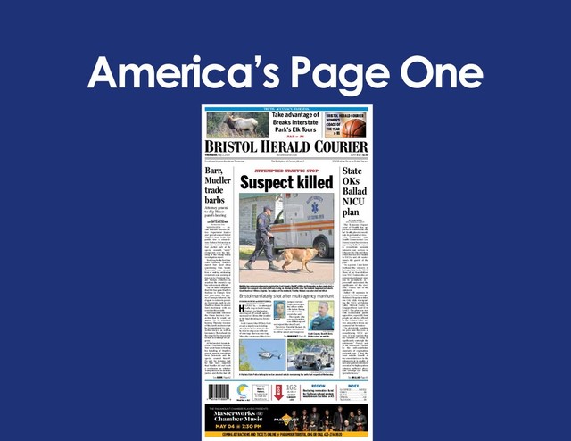 America’s Page One
THE PARAMOUNT CHAMBER PLAYERS PRESENTS
Masterworks y
Chamber Music
MAY 04 @ 7:3O PM
COMING ATTRACTIONS AND TICKETS ONLINE @ PARAMOUNTBRISTOL.ORG OR CALL 423-274-8920
THURSDAY, May 2, 2019 HeraldCourier.com 147th Year | $1.50
TRUTH. ACCURACY. FAIRNESS.
Southwest Virginia-Northeast Tennessee The Birthplace of Country Music ® 2010 Pulitzer Prize for Public Service
INDEX
Thank you,
Mack E.
Harless,
for subscribing
to the Bristol
Herald Courier.
CLASSIFIEDS ...............B10-B12
COMICS.................................B8
DEATHS........................... A2-A4
OPINION.............................. A10
TELEVISION..........................B9
162
26,430.14
MARKET
SUMMARY
» B6
REGION
Restoring renovation fund
for Sullivan school system
would mean tax hike » A5
D
O
W
See BALLAD, Page A9
See BARR, Page A2
A&E » A6
ATTEMPTED TRAFFIC STOP
Weather » A12
80/57
State
OKs
Ballad
NICU
plan
Barr,
Mueller
trade
barbs
Attorney general
to skip House
panel’s hearing
BY DAVID MCGEE
BRISTOLHERALD COURIER
The Tennessee Depart-
ment of Health has ap-
proved a controversial Bal-
lad Health plan to consoli-
date its perinatal services.
On Wednesday, state
Health Commissioner Lisa
Piercey issued her decision,
approving Ballad’s request
to consolidate neonatal
intensive care services in
Johnson City. She said three
of her children were treated
in NICUs, and she under-
stands the gravity of the
plan.
“As a parent, I also know
ﬁrsthand the stressors of
having a baby in the NICU.
Three of my four children
were NICU babies who ex-
perienced prolonged stays
due to prematurity, so I
personally understand the
signiﬁcance of this deci-
sion,” Piercey said in the
statement.
Ballad will maintain its
LevelIIINICUatNiswonger
Children’s Hospital in John-
son City while downgrad-
ing the NICU at Holston
Valley Medical Center in
Kingsport from Level III to
Level I. The plan was met
with considerable public
opposition, especially from
people and elected ofﬁcials
in the Holston Valley ser-
vice area, when it was an-
nounced last November.
“In objectively weighing
the pros and the cons of
consolidating NICU ser-
vices, it is my opinion that
the beneﬁts of doing so
signiﬁcantly outweigh the
detriments,” Piercey said
in the statement. “Guided
by the well-established
standards of regionalized
perinatal care, I ﬁnd the
most notable beneﬁt of
the consolidation to be the
enhancement in quality of
care and patient outcomes,
secondary to higher patient
volumes, sufﬁcient physi-
cian coverage and timely
specialist access.”
DAVID CRIGGER/BRISTOL HERALD COURIER
Multiple law enforcement agencies assisted the Scott County Sheriff’s Ofﬁce on Wednesday as they conducted a
manhunt for a suspect who shot at ofﬁcers during an attempted trafﬁc stop.The incident happened on Roberts
Creek Road near Hiltons,Virginia.The subject of the manhunt,Timothy Manuel, was later shot and killed.
DAVID CRIGGER/BRISTOL HERALD COURIER
A Virginia State Police helicopter and an armored vehicle were among the units that responded Wednesday.
DAVID CRIGGER/BHC
Scott County Sheriff Chris
Holder gives an update.
Suspect killed
Bristol man fatally shot after multi-agency manhunt
BY DALENA MATHEWS and ROBERT SORRELL
BRISTOL HERALD COURIER
HILTONS,Va. — An attempted
trafﬁc stop in Scott County,
Virginia, on Wednesday
morning set off a multi-agency
manhunt in Hiltons that resulted
in the fatal shooting of a Bristol
man.
Scott County Sheriff Chris Hold-
er said a deputy was traveling
along Roberts Creek Road when
he tried to stop a car with out-
of-state tags that was swerving.
When the car stopped, the driver
jumped out and
began shooting at
the ofﬁcer with a
riﬂe before ﬂeeing
into the nearby
woods, he said.
The deputy, who
was not identiﬁed,
was shaken up but
not injured, the sheriff said.
The driver, Timothy Manuel, 28,
of Bristol,Virginia, was believed
to still be armed and dangerous
Manuel
See MANHUNT, Page A9
BY ERIC TUCKER
and MARY CLARE JALONICK
TheAssociated Press
WASHINGTON — Pri-
vate tensions between Jus-
tice Department leaders
and special counsel Robert
Mueller’s team broke into
public view in extraordi-
nary fashion Wednesday as
Attorney General William
Barr pushed back at the
special counsel’s “snitty”
complaints over his han-
dling of the Trump-Russia
investigation report.
Testifying for the ﬁrst time
since releasing Mueller’s
report, Barr faced sharp
questioning from Senate
Democrats who accused
him of making misleading
comments and seeming at
times to be President Don-
ald Trump’s protector as
much as the country’s top
law enforcement ofﬁcial.
The rift fueled allegations
that Barr has spun Mueller’s
ﬁndings in Trump’s favor
and understated the grav-
ity of Trump’s behavior. The
dispute is certain to persist,
as Democrats push to give
Mueller a chance to answer
Barr’s testimony with his
own later this month.
Barr separately informed
the House Judiciary Com-
mittee that he would not
appear for its scheduled
hearing Thursday because
ofthepanel’sinsistencethat
he be questioned by com-
mittee lawyers as well as
lawmakers.That refusal sets
thestageforBarrtopossibly
beheldincontemptofCon-
gress.
AtWednesday’s Senate Ju-
diciary Committee session,
Barr spent hours defending
his handling of Mueller’s
report against complaints
from Democrats and the
special counsel himself.
He said, for instance, that
he had been surprised
that Mueller did not reach
a conclusion on whether
Trump had tried to obstruct
justice, and that he had felt
BRISTOL HERALD COURIER
WOMEN’S
COACH OF
THE YEAR
» B1
Take advantage of
Breaks Interstate
Park’s Elk Tours
