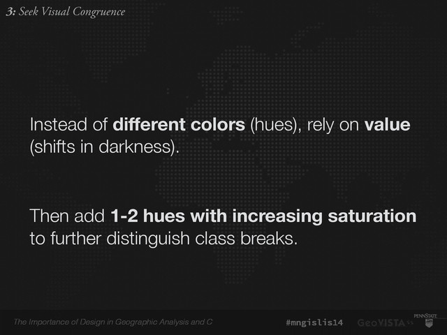 The Importance of Design in Geographic Analysis and C #mngislis14
Instead of diﬀerent colors (hues), rely on value
(shifts in darkness).
Then add 1-2 hues with increasing saturation
to further distinguish class breaks.
3: Seek Visual Congruence
