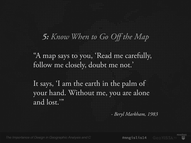 The Importance of Design in Geographic Analysis and C #mngislis14
5: Know When to Go Off the Map
“A map says to you, ‘Read me carefully,
follow me closely, doubt me not.’
!
It says, ‘I am the earth in the palm of
your hand. Without me, you are alone
and lost.’”
- Beryl Markham, 1983
