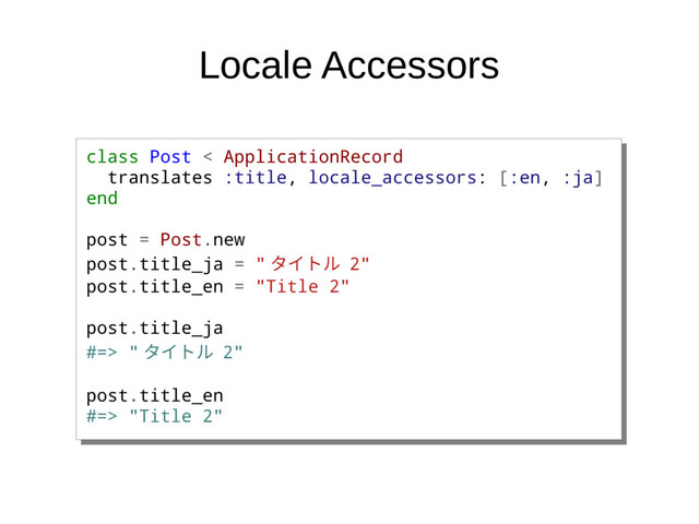Locale Accessors
class Post < ApplicationRecord
translates :title, locale_accessors: [:en, :ja]
end
post = Post.new
post.title_ja = " タイトル 2"
post.title_en = "Title 2"
post.title_ja
#=> " タイトル 2"
post.title_en
#=> "Title 2"
class Post < ApplicationRecord
translates :title, locale_accessors: [:en, :ja]
end
post = Post.new
post.title_ja = " タイトル 2"
post.title_en = "Title 2"
post.title_ja
#=> " タイトル 2"
post.title_en
#=> "Title 2"
