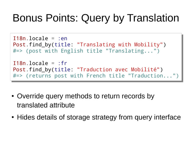 Bonus Points: Query by Translation
I18n.locale = :en
Post.find_by(title: "Translating with Mobility")
#=> (post with English title "Translating...")
I18n.locale = :fr
Post.find_by(title: "Traduction avec Mobilité")
#=> (returns post with French title "Traduction...")
I18n.locale = :en
Post.find_by(title: "Translating with Mobility")
#=> (post with English title "Translating...")
I18n.locale = :fr
Post.find_by(title: "Traduction avec Mobilité")
#=> (returns post with French title "Traduction...")
●
Override query methods to return records by
translated attribute
●
Hides details of storage strategy from query interface

