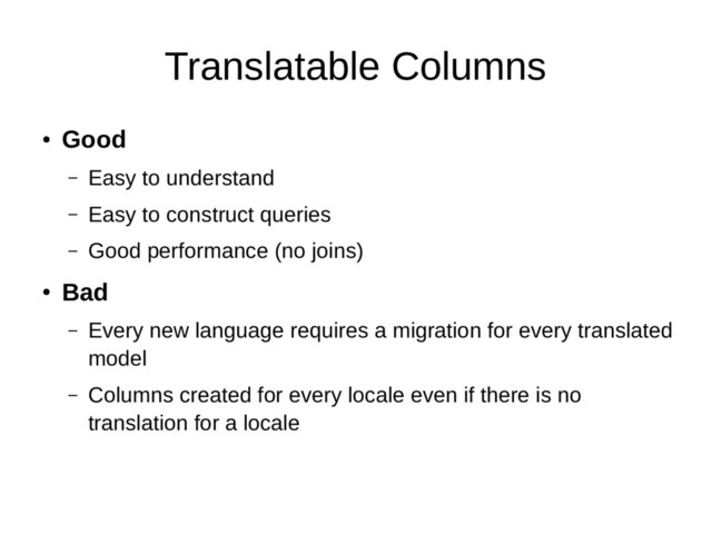 Translatable Columns
●
Good
– Easy to understand
– Easy to construct queries
– Good performance (no joins)
●
Bad
– Every new language requires a migration for every translated
model
– Columns created for every locale even if there is no
translation for a locale
