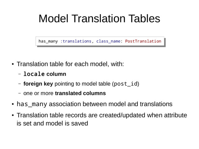 Model Translation Tables
●
Translation table for each model, with:
– locale column
– foreign key pointing to model table (post_id)
– one or more translated columns
●
has_many association between model and translations
●
Translation table records are created/updated when attribute
is set and model is saved
has_many :translations, class_name: PostTranslation
has_many :translations, class_name: PostTranslation
