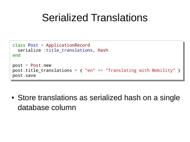 Serialized Translations
●
Store translations as serialized hash on a single
database column
class Post < ApplicationRecord
serialize :title_translations, Hash
end
post = Post.new
post.title_translations = { "en" => "Translating with Mobility" }
post.save
class Post < ApplicationRecord
serialize :title_translations, Hash
end
post = Post.new
post.title_translations = { "en" => "Translating with Mobility" }
post.save
