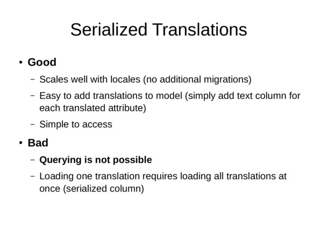 Serialized Translations
●
Good
– Scales well with locales (no additional migrations)
– Easy to add translations to model (simply add text column for
each translated attribute)
– Simple to access
●
Bad
– Querying is not possible
– Loading one translation requires loading all translations at
once (serialized column)
