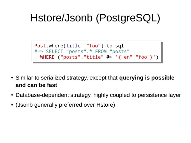 Hstore/Jsonb (PostgreSQL)
●
Similar to serialized strategy, except that querying is possible
and can be fast
●
Database-dependent strategy, highly coupled to persistence layer
●
(Jsonb generally preferred over Hstore)
Post.where(title: "foo").to_sql
#=> SELECT "posts".* FROM "posts"
WHERE ("posts"."title" @> '{"en":"foo"}')
Post.where(title: "foo").to_sql
#=> SELECT "posts".* FROM "posts"
WHERE ("posts"."title" @> '{"en":"foo"}')
