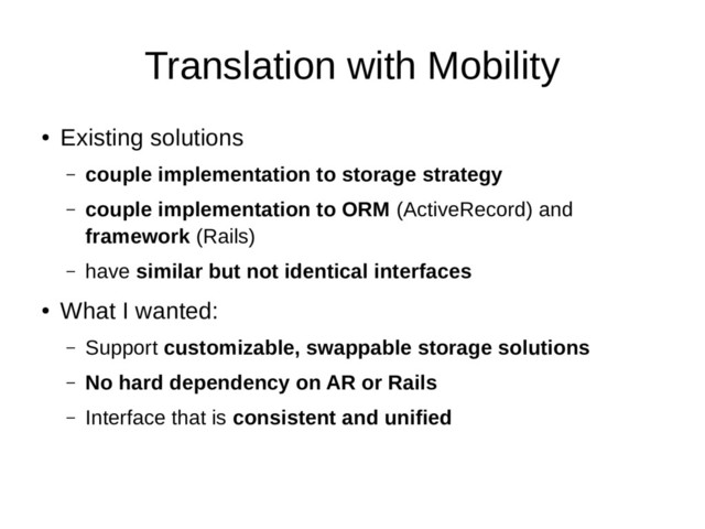 Translation with Mobility
●
Existing solutions
– couple implementation to storage strategy
– couple implementation to ORM (ActiveRecord) and
framework (Rails)
– have similar but not identical interfaces
●
What I wanted:
– Support customizable, swappable storage solutions
– No hard dependency on AR or Rails
– Interface that is consistent and unified
