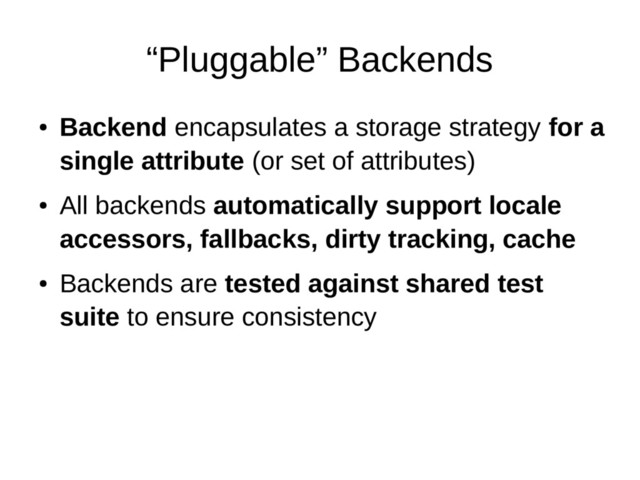 “Pluggable” Backends
●
Backend encapsulates a storage strategy for a
single attribute (or set of attributes)
●
All backends automatically support locale
accessors, fallbacks, dirty tracking, cache
●
Backends are tested against shared test
suite to ensure consistency
