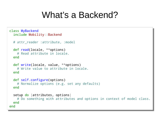 What’s a Backend?
class MyBackend
include Mobility::Backend
# attr_reader :attribute, :model
def read(locale, **options)
# Read attribute in locale.
end
def write(locale, value, **options)
# Write value to attribute in locale.
end
def self.configure(options)
# Normalize options (e.g. set any defaults)
end
setup do |attributes, options|
# Do something with attributes and options in context of model class.
end
end
class MyBackend
include Mobility::Backend
# attr_reader :attribute, :model
def read(locale, **options)
# Read attribute in locale.
end
def write(locale, value, **options)
# Write value to attribute in locale.
end
def self.configure(options)
# Normalize options (e.g. set any defaults)
end
setup do |attributes, options|
# Do something with attributes and options in context of model class.
end
end
