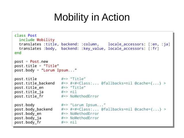 Mobility in Action
class Post
include Mobility
translates :title, backend: :column, locale_accessors: [:en, :ja]
translates :body, backend: :key_value, locale_accessors: [:fr]
end
post = Post.new
post.title = “Title”
post.body = “Lorum Ipsum...”
post.title #=> “Title”
post.title_backend #=> #<#
post.title_en #=> “Title”
post.title_ja #=> nil
post.title_fr #=> NoMethodError
post.body #=> “Lorum Ipsum...”
post.body_backend #=> #<#
post.body_en #=> NoMethodError
post.body_ja #=> NoMethodError
post.body_fr #=> nil
class Post
include Mobility
translates :title, backend: :column, locale_accessors: [:en, :ja]
translates :body, backend: :key_value, locale_accessors: [:fr]
end
post = Post.new
post.title = “Title”
post.body = “Lorum Ipsum...”
post.title #=> “Title”
post.title_backend #=> #<#
post.title_en #=> “Title”
post.title_ja #=> nil
post.title_fr #=> NoMethodError
post.body #=> “Lorum Ipsum...”
post.body_backend #=> #<#
post.body_en #=> NoMethodError
post.body_ja #=> NoMethodError
post.body_fr #=> nil

