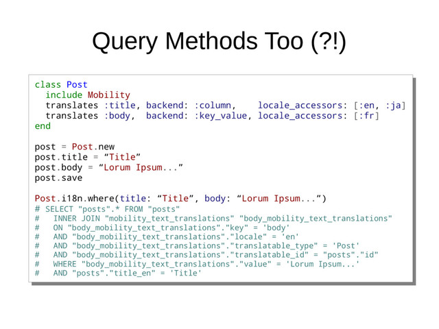 Query Methods Too (?!)
class Post
include Mobility
translates :title, backend: :column, locale_accessors: [:en, :ja]
translates :body, backend: :key_value, locale_accessors: [:fr]
end
post = Post.new
post.title = “Title”
post.body = “Lorum Ipsum...”
post.save
Post.i18n.where(title: “Title”, body: “Lorum Ipsum...”)
# SELECT "posts".* FROM "posts"
# INNER JOIN "mobility_text_translations" "body_mobility_text_translations"
# ON "body_mobility_text_translations"."key" = 'body'
# AND "body_mobility_text_translations"."locale" = 'en'
# AND "body_mobility_text_translations"."translatable_type" = 'Post'
# AND "body_mobility_text_translations"."translatable_id" = "posts"."id"
# WHERE "body_mobility_text_translations"."value" = 'Lorum Ipsum...'
# AND "posts"."title_en" = 'Title'
class Post
include Mobility
translates :title, backend: :column, locale_accessors: [:en, :ja]
translates :body, backend: :key_value, locale_accessors: [:fr]
end
post = Post.new
post.title = “Title”
post.body = “Lorum Ipsum...”
post.save
Post.i18n.where(title: “Title”, body: “Lorum Ipsum...”)
# SELECT "posts".* FROM "posts"
# INNER JOIN "mobility_text_translations" "body_mobility_text_translations"
# ON "body_mobility_text_translations"."key" = 'body'
# AND "body_mobility_text_translations"."locale" = 'en'
# AND "body_mobility_text_translations"."translatable_type" = 'Post'
# AND "body_mobility_text_translations"."translatable_id" = "posts"."id"
# WHERE "body_mobility_text_translations"."value" = 'Lorum Ipsum...'
# AND "posts"."title_en" = 'Title'
