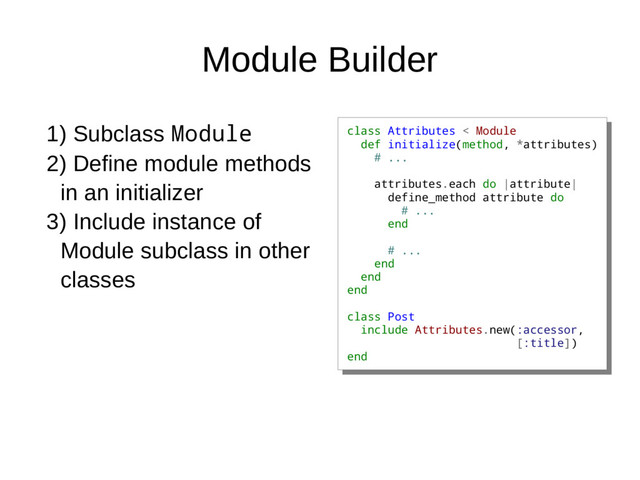 Module Builder
class Attributes < Module
def initialize(method, *attributes)
# ...
attributes.each do |attribute|
define_method attribute do
# ...
end
# ...
end
end
end
class Post
include Attributes.new(:accessor,
[:title])
end
class Attributes < Module
def initialize(method, *attributes)
# ...
attributes.each do |attribute|
define_method attribute do
# ...
end
# ...
end
end
end
class Post
include Attributes.new(:accessor,
[:title])
end
1) Subclass Module
2) Define module methods
in an initializer
3) Include instance of
Module subclass in other
classes
