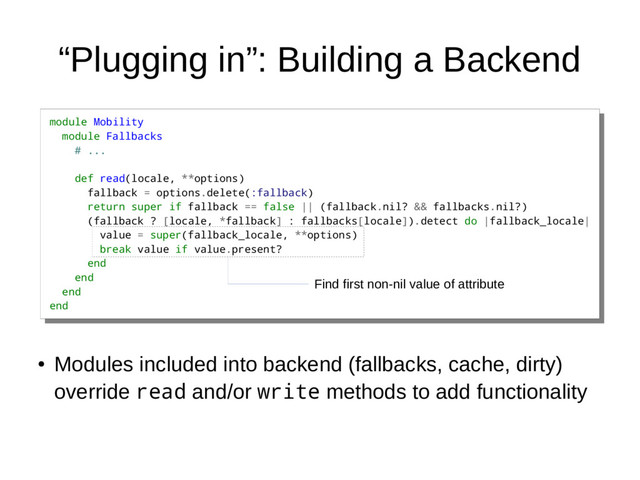 “Plugging in”: Building a Backend
module Mobility
module Fallbacks
# ...
def read(locale, **options)
fallback = options.delete(:fallback)
return super if fallback == false || (fallback.nil? && fallbacks.nil?)
(fallback ? [locale, *fallback] : fallbacks[locale]).detect do |fallback_locale|
value = super(fallback_locale, **options)
break value if value.present?
end
end
end
end
module Mobility
module Fallbacks
# ...
def read(locale, **options)
fallback = options.delete(:fallback)
return super if fallback == false || (fallback.nil? && fallbacks.nil?)
(fallback ? [locale, *fallback] : fallbacks[locale]).detect do |fallback_locale|
value = super(fallback_locale, **options)
break value if value.present?
end
end
end
end
●
Modules included into backend (fallbacks, cache, dirty)
override read and/or write methods to add functionality
Find first non-nil value of attribute
