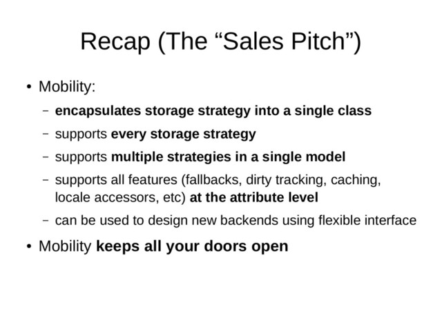 Recap (The “Sales Pitch”)
●
Mobility:
– encapsulates storage strategy into a single class
– supports every storage strategy
– supports multiple strategies in a single model
– supports all features (fallbacks, dirty tracking, caching,
locale accessors, etc) at the attribute level
– can be used to design new backends using flexible interface
●
Mobility keeps all your doors open
