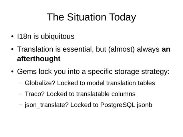 The Situation Today
●
I18n is ubiquitous
●
Translation is essential, but (almost) always an
afterthought
●
Gems lock you into a specific storage strategy:
– Globalize? Locked to model translation tables
– Traco? Locked to translatable columns
– json_translate? Locked to PostgreSQL jsonb
