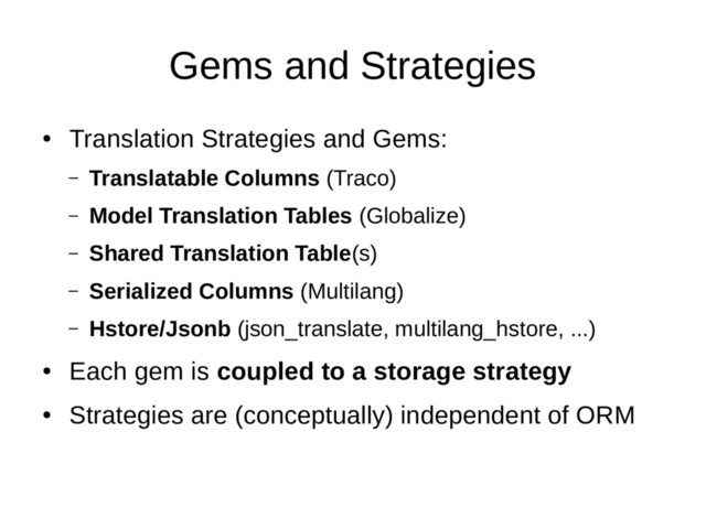 Gems and Strategies
●
Translation Strategies and Gems:
– Translatable Columns (Traco)
– Model Translation Tables (Globalize)
– Shared Translation Table(s)
– Serialized Columns (Multilang)
– Hstore/Jsonb (json_translate, multilang_hstore, ...)
●
Each gem is coupled to a storage strategy
●
Strategies are (conceptually) independent of ORM

