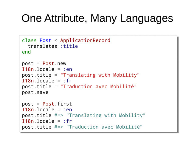 One Attribute, Many Languages
class Post < ApplicationRecord
translates :title
end
post = Post.new
I18n.locale = :en
post.title = "Translating with Mobility"
I18n.locale = :fr
post.title = "Traduction avec Mobilité"
post.save
post = Post.first
I18n.locale = :en
post.title #=> "Translating with Mobility"
I18n.locale = :fr
post.title #=> "Traduction avec Mobilité"
class Post < ApplicationRecord
translates :title
end
post = Post.new
I18n.locale = :en
post.title = "Translating with Mobility"
I18n.locale = :fr
post.title = "Traduction avec Mobilité"
post.save
post = Post.first
I18n.locale = :en
post.title #=> "Translating with Mobility"
I18n.locale = :fr
post.title #=> "Traduction avec Mobilité"

