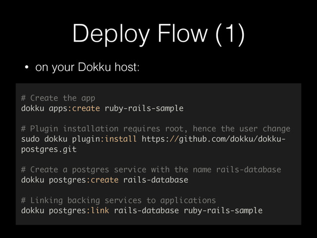Deploy Flow (1)
• on your Dokku host:
# Create the app
dokku apps:create ruby-rails-sample
# Plugin installation requires root, hence the user change
sudo dokku plugin:install https://github.com/dokku/dokku-
postgres.git
# Create a postgres service with the name rails-database
dokku postgres:create rails-database
# Linking backing services to applications
dokku postgres:link rails-database ruby-rails-sample
