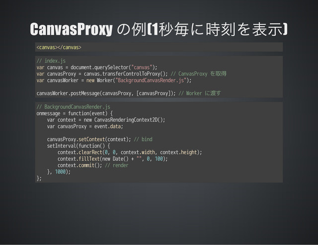 CanvasProxy (1 )

// index.js
var canvas = document.querySelector("canvas");
var canvasProxy = canvas.transferControlToProxy(); // CanvasProxy を取得
var canvasWorker = new Worker("BackgroundCanvasRender.js");
canvasWorker.postMessage(canvasProxy, [canvasProxy]); // Worker に渡す
// BackgroundCanvasRender.js
onmessage = function(event) {
var context = new CanvasRenderingContext2D();
var canvasProxy = event.data;
canvasProxy.setContext(context); // bind
setInterval(function() {
context.clearRect(0, 0, context.width, context.height);
context.fillText(new Date() + "", 0, 100);
context.commit(); // render
}, 1000);
};

