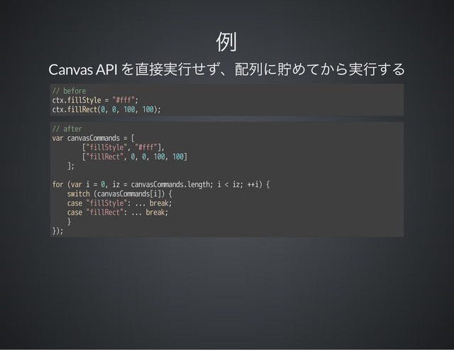 Canvas API
// before
ctx.fillStyle = "#fff";
ctx.fillRect(0, 0, 100, 100);
// after
var canvasCommands = [
["fillStyle", "#fff"],
["fillRect", 0, 0, 100, 100]
];
for (var i = 0, iz = canvasCommands.length; i < iz; ++i) {
switch (canvasCommands[i]) {
case "fillStyle": ... break;
case "fillRect": ... break;
}
});
