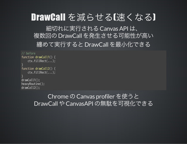 DrawCall ( )
Canvas API
DrawCall
DrawCall
// before
function drawCall1() {
ctx.fillRect(...);
}
function drawCall2() {
ctx.fillRect(...);
}
drawCall1();
heavyRoutine();
drawCall2();
Chrome Canvas profiler
DrawCall CanvasAPI
