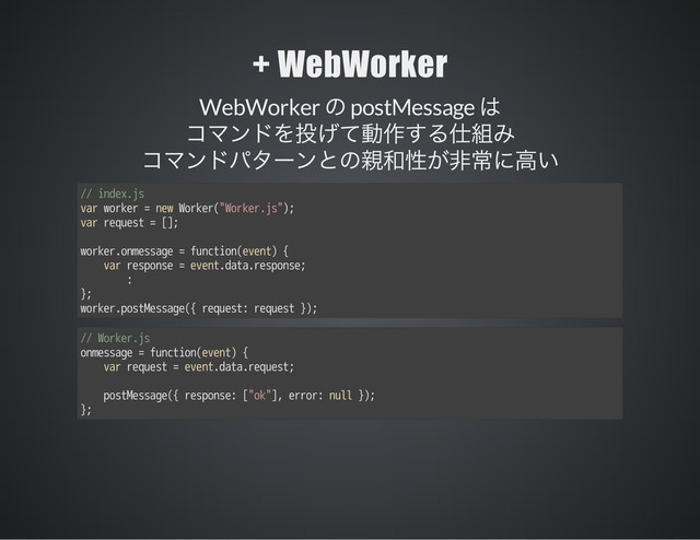 + WebWorker
WebWorker postMessage
// index.js
var worker = new Worker("Worker.js");
var request = [];
worker.onmessage = function(event) {
var response = event.data.response;
:
};
worker.postMessage({ request: request });
// Worker.js
onmessage = function(event) {
var request = event.data.request;
postMessage({ response: ["ok"], error: null });
};
