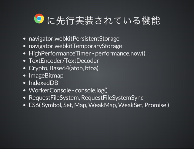 navigator.webkitPersistentStorage
navigator.webkitTemporaryStorage
HighPerformanceTimer - performance.now()
TextEncoder/TextDecoder
Crypto, Base64(atob, btoa)
ImageBitmap
IndexedDB
WorkerConsole - console.log()
RequestFileSystem, RequestFileSystemSync
ES6( Symbol, Set, Map, WeakMap, WeakSet, Promise )
