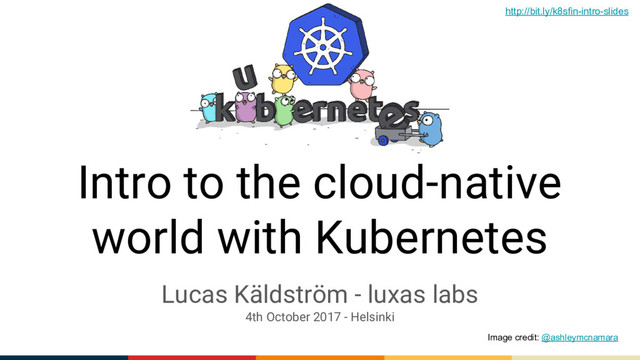 Intro to the cloud-native
world with Kubernetes
Lucas Käldström - luxas labs
4th October 2017 - Helsinki
Image credit: @ashleymcnamara
http://bit.ly/k8sfin-intro-slides
