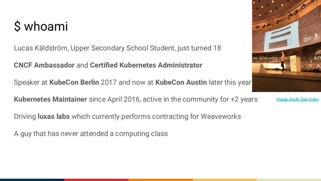 $ whoami
Lucas Käldström, Upper Secondary School Student, just turned 18
CNCF Ambassador and Certified Kubernetes Administrator
Speaker at KubeCon Berlin 2017 and now at KubeCon Austin later this year
Kubernetes Maintainer since April 2016, active in the community for +2 years
Driving luxas labs which currently performs contracting for Weaveworks
A guy that has never attended a computing class
Image credit: Dan Kohn
