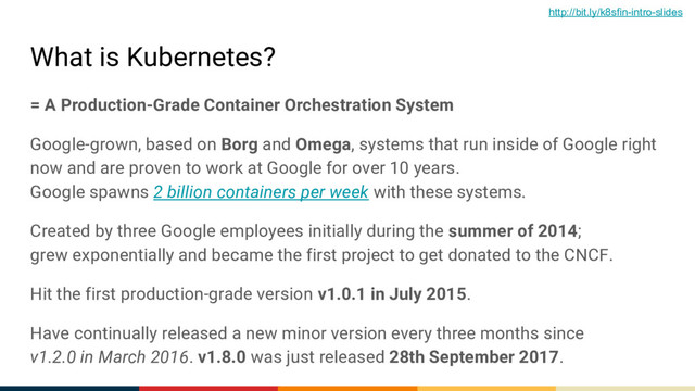 What is Kubernetes?
= A Production-Grade Container Orchestration System
Google-grown, based on Borg and Omega, systems that run inside of Google right
now and are proven to work at Google for over 10 years.
Google spawns 2 billion containers per week with these systems.
Created by three Google employees initially during the summer of 2014;
grew exponentially and became the first project to get donated to the CNCF.
Hit the first production-grade version v1.0.1 in July 2015.
Have continually released a new minor version every three months since
v1.2.0 in March 2016. v1.8.0 was just released 28th September 2017.
http://bit.ly/k8sfin-intro-slides
