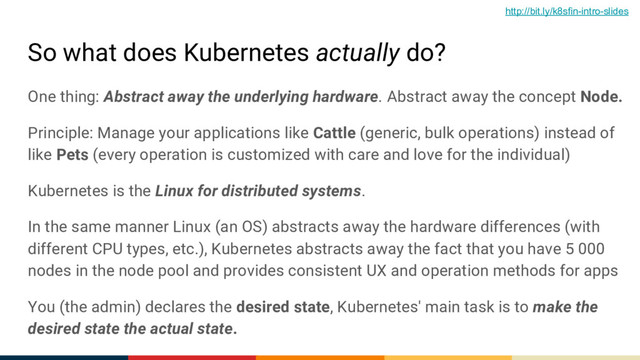 So what does Kubernetes actually do?
One thing: Abstract away the underlying hardware. Abstract away the concept Node.
Principle: Manage your applications like Cattle (generic, bulk operations) instead of
like Pets (every operation is customized with care and love for the individual)
Kubernetes is the Linux for distributed systems.
In the same manner Linux (an OS) abstracts away the hardware differences (with
different CPU types, etc.), Kubernetes abstracts away the fact that you have 5 000
nodes in the node pool and provides consistent UX and operation methods for apps
You (the admin) declares the desired state, Kubernetes' main task is to make the
desired state the actual state.
http://bit.ly/k8sfin-intro-slides
