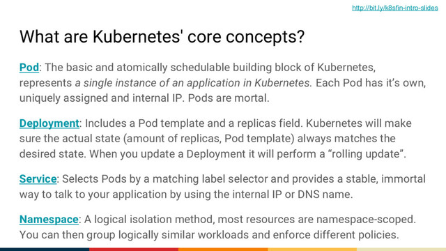 What are Kubernetes' core concepts?
Pod: The basic and atomically schedulable building block of Kubernetes,
represents a single instance of an application in Kubernetes. Each Pod has it’s own,
uniquely assigned and internal IP. Pods are mortal.
Deployment: Includes a Pod template and a replicas field. Kubernetes will make
sure the actual state (amount of replicas, Pod template) always matches the
desired state. When you update a Deployment it will perform a “rolling update”.
Service: Selects Pods by a matching label selector and provides a stable, immortal
way to talk to your application by using the internal IP or DNS name.
Namespace: A logical isolation method, most resources are namespace-scoped.
You can then group logically similar workloads and enforce different policies.
http://bit.ly/k8sfin-intro-slides
