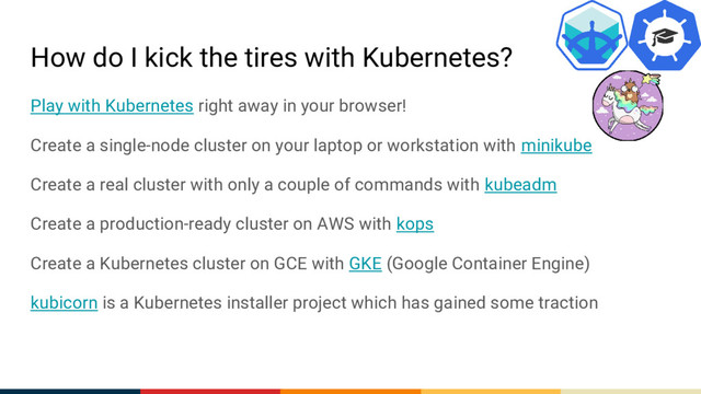 How do I kick the tires with Kubernetes?
Play with Kubernetes right away in your browser!
Create a single-node cluster on your laptop or workstation with minikube
Create a real cluster with only a couple of commands with kubeadm
Create a production-ready cluster on AWS with kops
Create a Kubernetes cluster on GCE with GKE (Google Container Engine)
kubicorn is a Kubernetes installer project which has gained some traction
