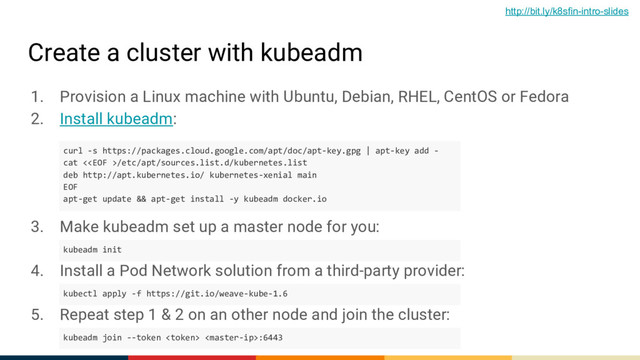 Create a cluster with kubeadm
1. Provision a Linux machine with Ubuntu, Debian, RHEL, CentOS or Fedora
2. Install kubeadm:
3. Make kubeadm set up a master node for you:
4. Install a Pod Network solution from a third-party provider:
5. Repeat step 1 & 2 on an other node and join the cluster:
curl -s https://packages.cloud.google.com/apt/doc/apt-key.gpg | apt-key add -
cat </etc/apt/sources.list.d/kubernetes.list
deb http://apt.kubernetes.io/ kubernetes-xenial main
EOF
apt-get update && apt-get install -y kubeadm docker.io
kubeadm init
kubectl apply -f https://git.io/weave-kube-1.6
kubeadm join --token  :6443
http://bit.ly/k8sfin-intro-slides

