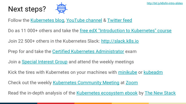Next steps?
Follow the Kubernetes blog, YouTube channel & Twitter feed
Do as 11 000+ others and take the free edX "Introduction to Kubernetes" course
Join 22 500+ others in the Kubernetes Slack: http://slack.k8s.io
Prep for and take the Certified Kubernetes Administrator exam
Join a Special Interest Group and attend the weekly meetings
Kick the tires with Kubernetes on your machines with minikube or kubeadm
Check out the weekly Kubernetes Community Meeting at Zoom
Read the in-depth analysis of the Kubernetes ecosystem ebook by The New Stack
http://bit.ly/k8sfin-intro-slides
