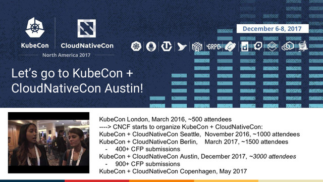 Let’s go to KubeCon +
CloudNativeCon Austin!
KubeCon London, March 2016, ~500 attendees
----> CNCF starts to organize KubeCon + CloudNativeCon:
KubeCon + CloudNativeCon Seattle, November 2016, ~1000 attendees
KubeCon + CloudNativeCon Berlin, March 2017, ~1500 attendees
- 400+ CFP submissions
KubeCon + CloudNativeCon Austin, December 2017, ~3000 attendees
- 900+ CFP submissions
KubeCon + CloudNativeCon Copenhagen, May 2017
