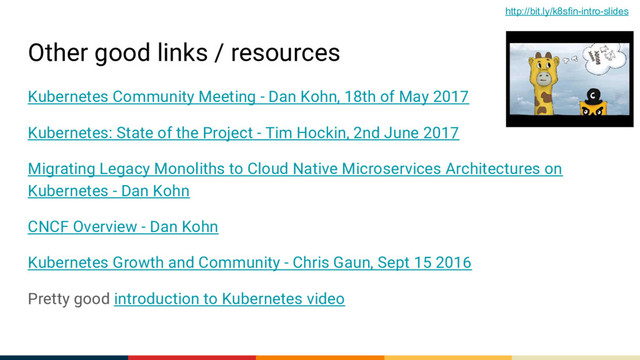 Other good links / resources
Kubernetes Community Meeting - Dan Kohn, 18th of May 2017
Kubernetes: State of the Project - Tim Hockin, 2nd June 2017
Migrating Legacy Monoliths to Cloud Native Microservices Architectures on
Kubernetes - Dan Kohn
CNCF Overview - Dan Kohn
Kubernetes Growth and Community - Chris Gaun, Sept 15 2016
Pretty good introduction to Kubernetes video
http://bit.ly/k8sfin-intro-slides
