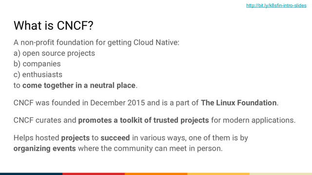 What is CNCF?
A non-profit foundation for getting Cloud Native:
a) open source projects
b) companies
c) enthusiasts
to come together in a neutral place.
CNCF was founded in December 2015 and is a part of The Linux Foundation.
CNCF curates and promotes a toolkit of trusted projects for modern applications.
Helps hosted projects to succeed in various ways, one of them is by
organizing events where the community can meet in person.
http://bit.ly/k8sfin-intro-slides
