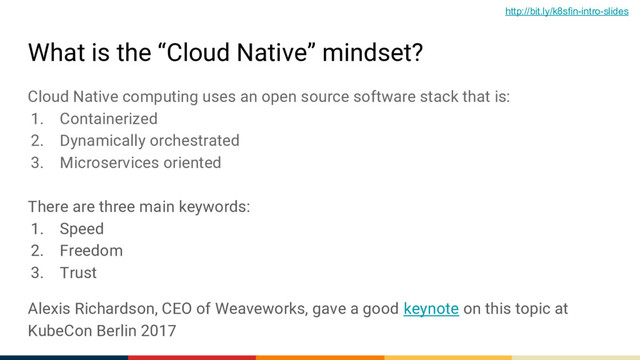 What is the “Cloud Native” mindset?
Cloud Native computing uses an open source software stack that is:
1. Containerized
2. Dynamically orchestrated
3. Microservices oriented
There are three main keywords:
1. Speed
2. Freedom
3. Trust
Alexis Richardson, CEO of Weaveworks, gave a good keynote on this topic at
KubeCon Berlin 2017
http://bit.ly/k8sfin-intro-slides
