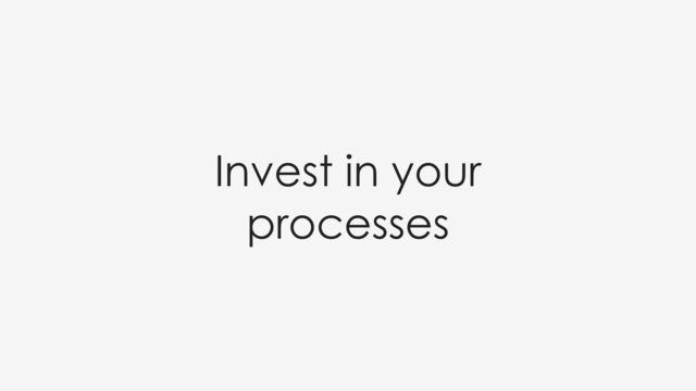 Invest in your
processes
