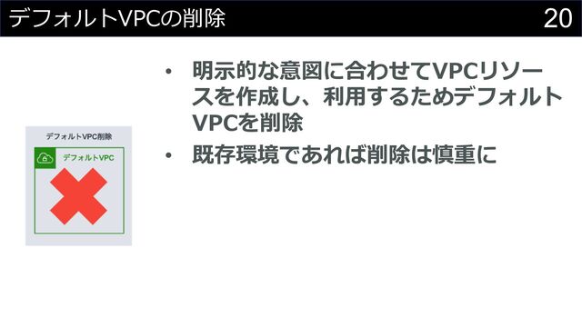 20
デフォルトVPCの削除
• 明⽰的な意図に合わせてVPCリソー
スを作成し、利⽤するためデフォルト
VPCを削除
• 既存環境であれば削除は慎重に
