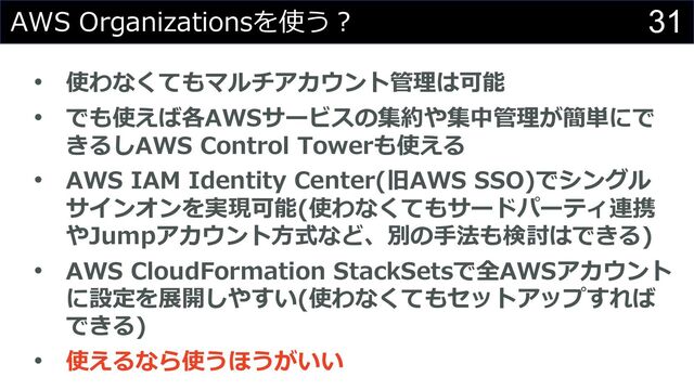 31
AWS Organizationsを使う︖
• 使わなくてもマルチアカウント管理は可能
• でも使えば各AWSサービスの集約や集中管理が簡単にで
きるしAWS Control Towerも使える
• AWS IAM Identity Center(旧AWS SSO)でシングル
サインオンを実現可能(使わなくてもサードパーティ連携
やJumpアカウント⽅式など、別の⼿法も検討はできる)
• AWS CloudFormation StackSetsで全AWSアカウント
に設定を展開しやすい(使わなくてもセットアップすれば
できる)
• 使えるなら使うほうがいい
