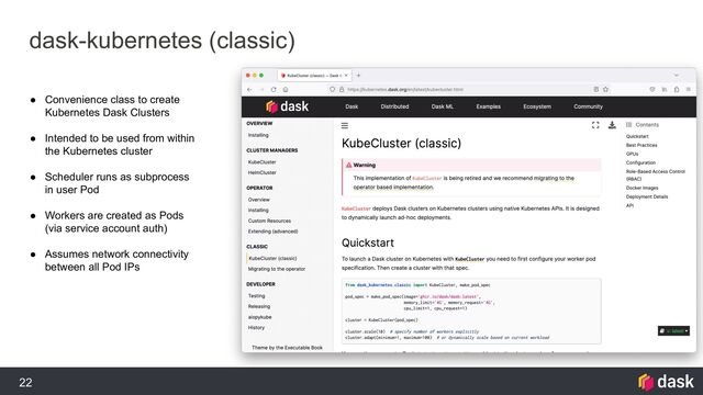 22
dask-kubernetes (classic)
● Convenience class to create
Kubernetes Dask Clusters
● Intended to be used from within
the Kubernetes cluster
● Scheduler runs as subprocess
in user Pod
● Workers are created as Pods
(via service account auth)
● Assumes network connectivity
between all Pod IPs
