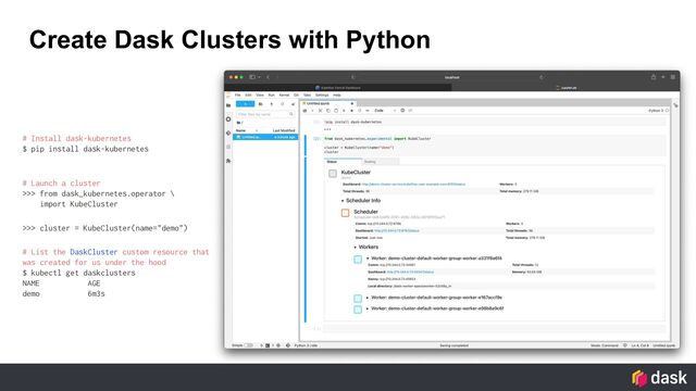 Create Dask Clusters with Python
# Install dask-kubernetes
$ pip install dask-kubernetes
# Launch a cluster
>>> from dask_kubernetes.operator \
import KubeCluster
>>> cluster = KubeCluster(name="demo")
# List the DaskCluster custom resource that
was created for us under the hood
$ kubectl get daskclusters
NAME AGE
demo 6m3s
