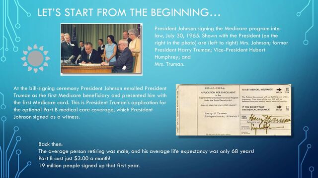 LET’S START FROM THE BEGINNING…
President Johnson signing the Medicare program into
law, July 30, 1965. Shown with the President (on the
right in the photo) are (left to right) Mrs. Johnson; former
President Harry Truman; Vice-President Hubert
Humphrey; and
Mrs. Truman.
At the bill-signing ceremony President Johnson enrolled President
Truman as the first Medicare beneficiary and presented him with
the first Medicare card. This is President Truman's application for
the optional Part B medical care coverage, which President
Johnson signed as a witness.
Back then:
The average person retiring was male, and his average life expectancy was only 68 years!
Part B cost just $3.00 a month!
19 million people signed up that first year.
