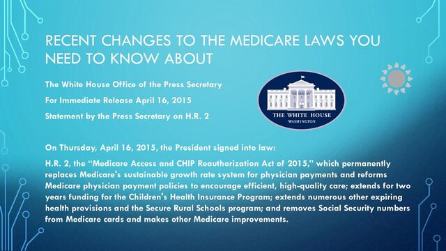 RECENT CHANGES TO THE MEDICARE LAWS YOU
NEED TO KNOW ABOUT
The White House Office of the Press Secretary
For Immediate Release April 16, 2015
Statement by the Press Secretary on H.R. 2
On Thursday, April 16, 2015, the President signed into law:
H.R. 2, the “Medicare Access and CHIP Reauthorization Act of 2015,” which permanently
replaces Medicare's sustainable growth rate system for physician payments and reforms
Medicare physician payment policies to encourage efficient, high-quality care; extends for two
years funding for the Children's Health Insurance Program; extends numerous other expiring
health provisions and the Secure Rural Schools program; and removes Social Security numbers
from Medicare cards and makes other Medicare improvements.
