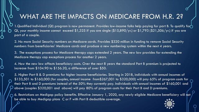 WHAT ARE THE IMPACTS ON MEDICARE FROM H.R. 2?
1.Qualified Individual (QI) program is now permanent. Provides low-income folks help paying for part B. To qualify for
QI, your monthly income cannot exceed $1,325 if you are single ($15,890/yr.) or $1,793 ($21,506/yr.) if you are
part of a couple.
2. No more Social Security numbers on Medicare cards. Provides $320 million in funding to remove Social Security
numbers from beneficiaries’ Medicare cards and produce a new numbering system within the next 4 years.
3. The exceptions process for Medicare therapy caps extended 2 years. The new law provides for extending the
Medicare therapy cap exceptions process for another 2 years.
4. How the new law affects beneficiary costs. Over the next 8 years the standard Part B premium is projected to
increase from $104.90 to $156.20, a difference of over $50.
5. Higher Part B & D premiums for higher income beneficiaries. Starting in 2018, individuals with annual incomes of
$133,501 to $160,000 (for couples, annual income from$267,001 to $320,000) will pay 65% of program costs for
their Part B and D premiums instead of the 50% they currently pay. Individuals with annual incomes of $160,001 and
above (couples $320,001 and above) will pay 80% of program costs for their Part B and D premiums.
6. Restrictions on Medigap policy benefits. Effective January 1, 2020, any newly eligible Medicare beneficiary will not
be able to buy Medigap plans C or F with Part B deductible coverage.
