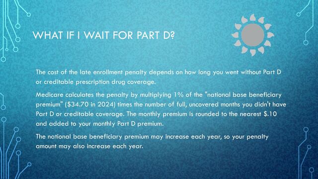 WHAT IF I WAIT FOR PART D?
The cost of the late enrollment penalty depends on how long you went without Part D
or creditable prescription drug coverage.
Medicare calculates the penalty by multiplying 1% of the "national base beneficiary
premium" ($34.70 in 2024) times the number of full, uncovered months you didn't have
Part D or creditable coverage. The monthly premium is rounded to the nearest $.10
and added to your monthly Part D premium.
The national base beneficiary premium may increase each year, so your penalty
amount may also increase each year.
